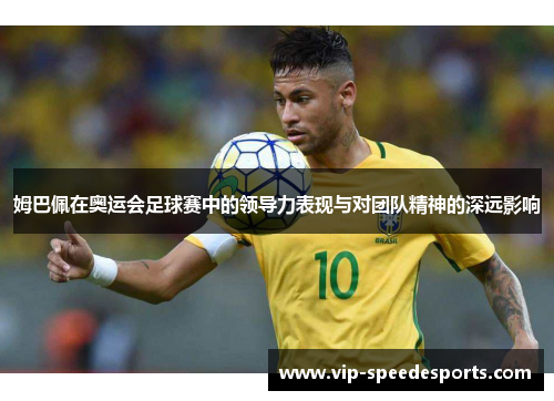 姆巴佩在奥运会足球赛中的领导力表现与对团队精神的深远影响