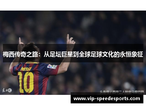 梅西传奇之路：从足坛巨星到全球足球文化的永恒象征